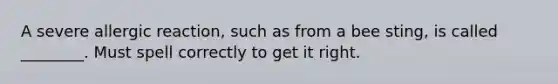 A severe allergic reaction, such as from a bee sting, is called ________. Must spell correctly to get it right.
