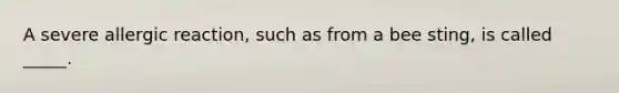 A severe allergic reaction, such as from a bee sting, is called _____.