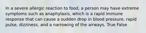 In a severe allergic reaction to food, a person may have extreme symptoms such as anaphylaxis, which is a rapid immune response that can cause a sudden drop in blood pressure, rapid pulse, dizziness, and a narrowing of the airways. True False