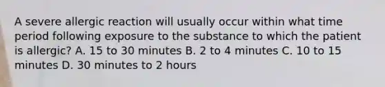 A severe allergic reaction will usually occur within what time period following exposure to the substance to which the patient is allergic? A. 15 to 30 minutes B. 2 to 4 minutes C. 10 to 15 minutes D. 30 minutes to 2 hours