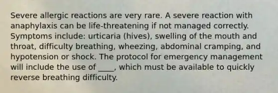 Severe allergic reactions are very rare. A severe reaction with anaphylaxis can be life-threatening if not managed correctly. Symptoms include: urticaria (hives), swelling of the mouth and throat, difficulty breathing, wheezing, abdominal cramping, and hypotension or shock. The protocol for emergency management will include the use of ____, which must be available to quickly reverse breathing difficulty.