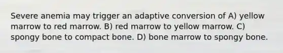 Severe anemia may trigger an adaptive conversion of A) yellow marrow to red marrow. B) red marrow to yellow marrow. C) spongy bone to compact bone. D) bone marrow to spongy bone.