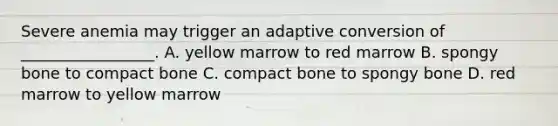 Severe anemia may trigger an adaptive conversion of _________________. A. yellow marrow to red marrow B. spongy bone to compact bone C. compact bone to spongy bone D. red marrow to yellow marrow