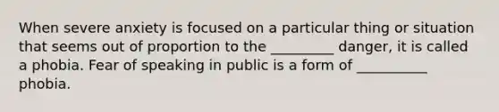 When severe anxiety is focused on a particular thing or situation that seems out of proportion to the _________ danger, it is called a phobia. Fear of speaking in public is a form of __________ phobia.