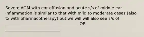 Severe AOM with ear effusion and acute s/s of middle ear inflammation is similar to that with mild to moderate cases (also tx with pharmacotherapy) but we will will also see s/s of ____________________________________ OR ___________________________