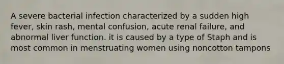 A severe bacterial infection characterized by a sudden high fever, skin rash, mental confusion, acute renal failure, and abnormal liver function. it is caused by a type of Staph and is most common in menstruating women using noncotton tampons