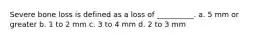 Severe bone loss is defined as a loss of __________. a. 5 mm or greater b. 1 to 2 mm c. 3 to 4 mm d. 2 to 3 mm