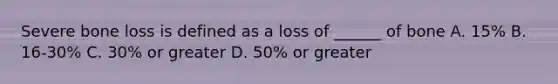 Severe bone loss is defined as a loss of ______ of bone A. 15% B. 16-30% C. 30% or greater D. 50% or greater