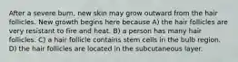 After a severe burn, new skin may grow outward from the hair follicles. New growth begins here because A) the hair follicles are very resistant to fire and heat. B) a person has many hair follicles. C) a hair follicle contains stem cells in the bulb region. D) the hair follicles are located in the subcutaneous layer.