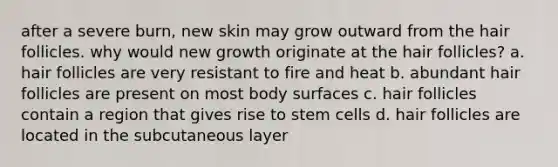 after a severe burn, new skin may grow outward from the <a href='https://www.questionai.com/knowledge/kiv0PTowAN-hair-follicles' class='anchor-knowledge'>hair follicles</a>. why would new growth originate at the hair follicles? a. hair follicles are very resistant to fire and heat b. abundant hair follicles are present on most body surfaces c. hair follicles contain a region that gives rise to <a href='https://www.questionai.com/knowledge/kbpI7ow6uC-stem-cells' class='anchor-knowledge'>stem cells</a> d. hair follicles are located in the subcutaneous layer