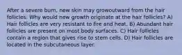 After a severe burn, new skin may growoutward from the hair follicles. Why would new growth originate at the hair follicles? A) Hair follicles are very resistant to fire and heat. B) Abundant hair follicles are present on most body surfaces. C) Hair follicles contain a region that gives rise to stem cells. D) Hair follicles are located in the subcutaneous layer.