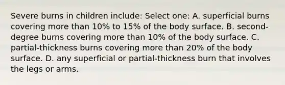Severe burns in children include: Select one: A. superficial burns covering more than 10% to 15% of the body surface. B. second-degree burns covering more than 10% of the body surface. C. partial-thickness burns covering more than 20% of the body surface. D. any superficial or partial-thickness burn that involves the legs or arms.