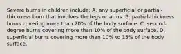 Severe burns in children include: A. any superficial or partial-thickness burn that involves the legs or arms. B. partial-thickness burns covering more than 20% of the body surface. C. second-degree burns covering more than 10% of the body surface. D. superficial burns covering more than 10% to 15% of the body surface.