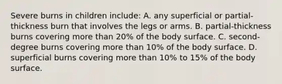 Severe burns in children include: A. any superficial or partial-thickness burn that involves the legs or arms. B. partial-thickness burns covering <a href='https://www.questionai.com/knowledge/keWHlEPx42-more-than' class='anchor-knowledge'>more than</a> 20% of the body surface. C. second-degree burns covering more than 10% of the body surface. D. superficial burns covering more than 10% to 15% of the body surface.