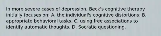 In more severe cases of depression, Beck's cognitive therapy initially focuses on: A. the individual's cognitive distortions. B. appropriate behavioral tasks. C. using free associations to identify automatic thoughts. D. Socratic questioning.