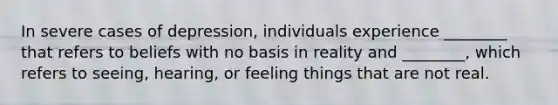 In severe cases of depression, individuals experience ________ that refers to beliefs with no basis in reality and ________, which refers to seeing, hearing, or feeling things that are not real.