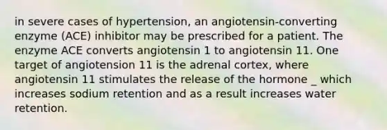 in severe cases of hypertension, an angiotensin-converting enzyme (ACE) inhibitor may be prescribed for a patient. The enzyme ACE converts angiotensin 1 to angiotensin 11. One target of angiotension 11 is the adrenal cortex, where angiotensin 11 stimulates the release of the hormone _ which increases sodium retention and as a result increases water retention.