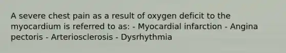 A severe chest pain as a result of oxygen deficit to the myocardium is referred to as: - Myocardial infarction - Angina pectoris - Arteriosclerosis - Dysrhythmia