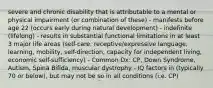 severe and chronic disability that is attributable to a mental or physical impairment (or combination of these) - manifests before age 22 (occurs early during natural development) - indefinite (lifelong) - results in substantial functional limitations in at least 3 major life areas (self-care, receptive/expressive language, learning, mobility, self-direction, capacity for independent living, economic self-sufficiency) - Common Dx: CP, Down Syndrome, Autism, Spina Bifida, muscular dystrophy - IQ factors in (typically 70 or below), but may not be so in all conditions (i.e. CP)