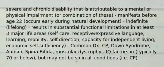 severe and chronic disability that is attributable to a mental or physical impairment (or combination of these) - manifests before age 22 (occurs early during natural development) - indefinite (lifelong) - results in substantial functional limitations in at least 3 major life areas (self-care, receptive/expressive language, learning, mobility, self-direction, capacity for independent living, economic self-sufficiency) - Common Dx: CP, Down Syndrome, Autism, Spina Bifida, muscular dystrophy - IQ factors in (typically 70 or below), but may not be so in all conditions (i.e. CP)