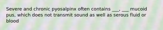 Severe and chronic pyosalpinx often contains ___, ___ mucoid pus, which does not transmit sound as well as serous fluid or blood