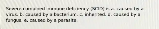 Severe combined immune deficiency (SCID) is a. caused by a virus. b. caused by a bacterium. c. inherited. d. caused by a fungus. e. caused by a parasite.