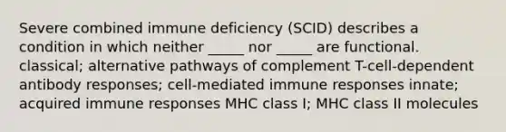 Severe combined immune deficiency (SCID) describes a condition in which neither _____ nor _____ are functional. classical; alternative pathways of complement T-cell-dependent antibody responses; cell-mediated immune responses innate; acquired immune responses MHC class I; MHC class II molecules