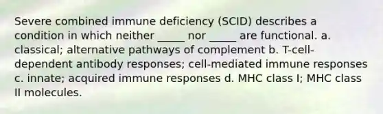 Severe combined immune deficiency (SCID) describes a condition in which neither _____ nor _____ are functional. a. classical; alternative pathways of complement b. T-cell-dependent antibody responses; cell-mediated immune responses c. innate; acquired immune responses d. MHC class I; MHC class II molecules.