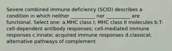 Severe combined immune deficiency (SCID) describes a condition in which neither __________ nor __________ are functional. Select one: a.MHC class I; MHC class II molecules b.T-cell-dependent antibody responses; cell-mediated immune responses c.innate; acquired immune responses d.classical; alternative pathways of complement