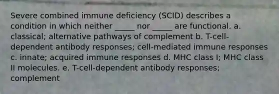 Severe combined immune deficiency (SCID) describes a condition in which neither _____ nor _____ are functional. a. classical; alternative pathways of complement b. T-cell-dependent antibody responses; cell-mediated immune responses c. innate; acquired immune responses d. MHC class I; MHC class II molecules. e. T-cell-dependent antibody responses; complement