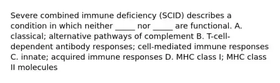 Severe combined immune deficiency (SCID) describes a condition in which neither _____ nor _____ are functional. A. classical; alternative pathways of complement B. T-cell-dependent antibody responses; cell-mediated immune responses C. innate; acquired immune responses D. MHC class I; MHC class II molecules