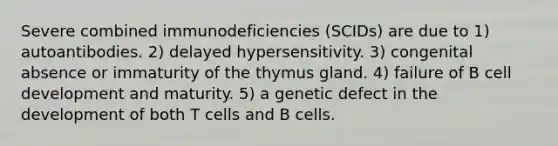 Severe combined immunodeficiencies (SCIDs) are due to 1) autoantibodies. 2) delayed hypersensitivity. 3) congenital absence or immaturity of the thymus gland. 4) failure of B cell development and maturity. 5) a genetic defect in the development of both T cells and B cells.