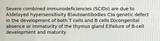 Severe combined immunodeficiencies (SCIDs) are due to A)delayed hypersensitivity B)autoantibodies C)a genetic defect in the development of both T cells and B cells D)congenital absence or immaturity of the thymus gland E)failure of B-cell development and maturity