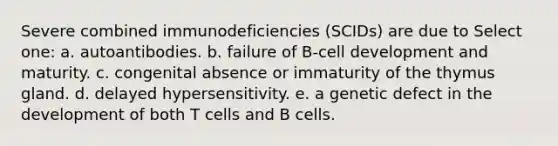 Severe combined immunodeficiencies (SCIDs) are due to Select one: a. autoantibodies. b. failure of B-cell development and maturity. c. congenital absence or immaturity of the thymus gland. d. delayed hypersensitivity. e. a genetic defect in the development of both T cells and B cells.