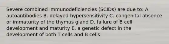 Severe combined immunodeficiencies (SCIDs) are due to: A. autoantibodies B. delayed hypersensitivity C. congenital absence or immaturity of the thymus gland D. failure of B cell development and maturity E. a genetic defect in the development of both T cells and B cells