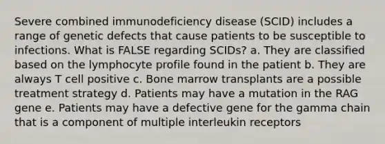 Severe combined immunodeficiency disease (SCID) includes a range of genetic defects that cause patients to be susceptible to infections. What is FALSE regarding SCIDs? a. They are classified based on the lymphocyte profile found in the patient b. They are always T cell positive c. Bone marrow transplants are a possible treatment strategy d. Patients may have a mutation in the RAG gene e. Patients may have a defective gene for the gamma chain that is a component of multiple interleukin receptors