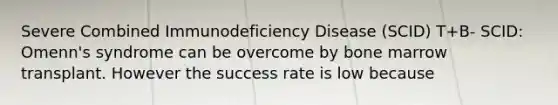 Severe Combined Immunodeficiency Disease (SCID) T+B- SCID: Omenn's syndrome can be overcome by bone marrow transplant. However the success rate is low because