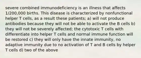 severe combined immunodeficiency is an illness that affects 1/200,000 births. This disease is characterized by nonfunctional helper T cells, as a result these patients; a) will not produce antibodies because they will not be able to activate the B cells b) they will not be severely affected; the cytotoxic T cells with differentiate into helper T cells and normal immune function will be restored c) they will only have the innate immunity, no adaptive immunity due to no activation of T and B cells by helper T cells d) two of the above