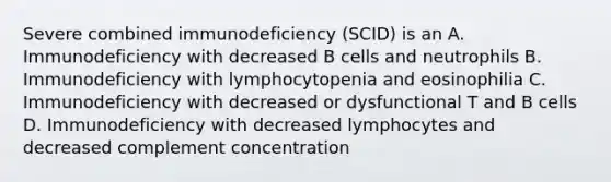 Severe combined immunodeficiency (SCID) is an A. Immunodeficiency with decreased B cells and neutrophils B. Immunodeficiency with lymphocytopenia and eosinophilia C. Immunodeficiency with decreased or dysfunctional T and B cells D. Immunodeficiency with decreased lymphocytes and decreased complement concentration