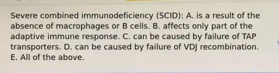 Severe combined immunodeficiency (SCID): A. is a result of the absence of macrophages or B cells. B. affects only part of the adaptive immune response. C. can be caused by failure of TAP transporters. D. can be caused by failure of VDJ recombination. E. All of the above.