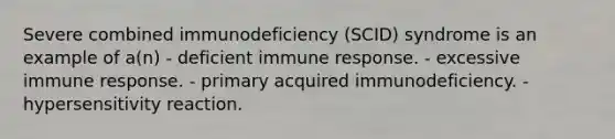 Severe combined immunodeficiency (SCID) syndrome is an example of a(n) - deficient immune response. - excessive immune response. - primary acquired immunodeficiency. - hypersensitivity reaction.