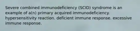 Severe combined immunodeficiency (SCID) syndrome is an example of a(n) primary acquired immunodeficiency. hypersensitivity reaction. deficient immune response. excessive immune response.