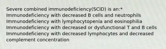 Severe combined immunodeficiency(SCID) is an:* Immunodeficiency with decreased B cells and neutrophils Immunodeficiency with lymphocytopenia and eosinophilia Immunodeficiency with decreased or dysfunctional T and B cells Immunodeficiency with decreased lymphocytes and decreased complement concentration