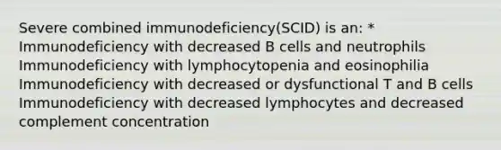 Severe combined immunodeficiency(SCID) is an: * Immunodeficiency with decreased B cells and neutrophils Immunodeficiency with lymphocytopenia and eosinophilia Immunodeficiency with decreased or dysfunctional T and B cells Immunodeficiency with decreased lymphocytes and decreased complement concentration