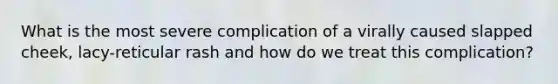 What is the most severe complication of a virally caused slapped cheek, lacy-reticular rash and how do we treat this complication?