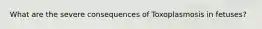 What are the severe consequences of Toxoplasmosis in fetuses?