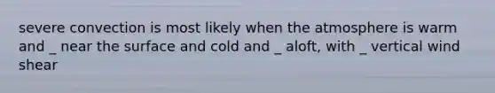 severe convection is most likely when the atmosphere is warm and _ near the surface and cold and _ aloft, with _ vertical wind shear