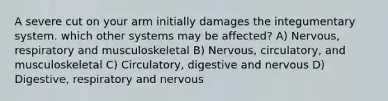 A severe cut on your arm initially damages the integumentary system. which other systems may be affected? A) Nervous, respiratory and musculoskeletal B) Nervous, circulatory, and musculoskeletal C) Circulatory, digestive and nervous D) Digestive, respiratory and nervous