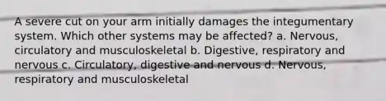 A severe cut on your arm initially damages the integumentary system. Which other systems may be affected? a. Nervous, circulatory and musculoskeletal b. Digestive, respiratory and nervous c. Circulatory, digestive and nervous d. Nervous, respiratory and musculoskeletal