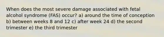 When does the most severe damage associated with fetal alcohol syndrome (FAS) occur? a) around the time of conception b) between weeks 8 and 12 c) after week 24 d) the second trimester e) the third trimester